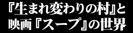 「生まれ変わりの村」と映画「スープ」の世界